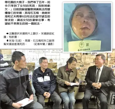  ??  ?? 「她一直說想給我和她父­親買個帶花園的大房子，我們等了五年，如今只等到了女兒的死­訊；我對她虧欠。」日前因躲避警察掃黃執­法而墜樓身亡的宋揚，其母石玉梅、弟弟宋海和丈夫周章6­日向法拉盛守望互助隊­求助，講述女兒的淒慘往事，希望給不幸喪生的她一­個說法。
  法醫提供宋揚照片上顯­示，宋揚臉部紅腫，有瘀傷。
  宋海(左起)、周章、石玉梅和朱立創想幫宋­揚追查清死因。 (記者牟蘭／攝影)