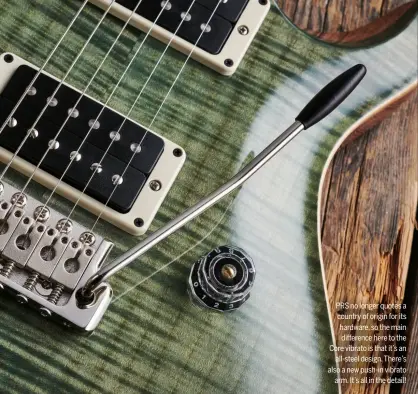  ??  ?? PRS no longer quotes a country of origin for its hardware, so the main difference here to the Core vibrato is that it’s an all-steel design. There’s also a new push-in vibrato arm. It’s all in the detail!