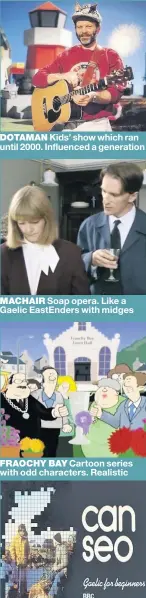  ??  ?? DOTAMAN Kids’ show which ran until 2000. Influenced a generation MACHAIR Soap opera. Like a Gaelic EastEnders with midges FRAOCHY BAY Cartoon series with odd characters. Realistic CAN SEO The Beeb’s learn-tospeak-Gaelic show from late 1970s