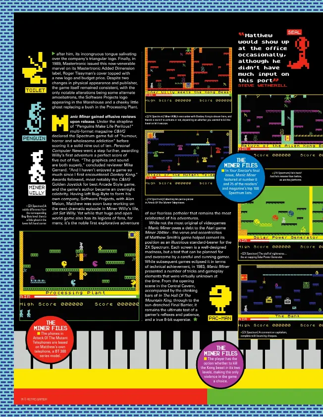  ??  ?? TOILET
PENGUIN
MINER WILLY » [ZX Spectrum] A subtle difference from the correspond­ing Bug-byte level: there’s a little ghost in the lower left hand corner » [[ZX Spectrum] Miner Willy’s encounter with Donkey Kong is shown here, and there’s a switch to activate or not, depending on whether you wanted to kill the beast or let it escape. » [ZX Spectrum] Collecting ten pence pieces in Attack Of The Mutant Telephones.
PAC-MAN
SEAL » [ZX Spectrum] He’s back! And he’s meaner than before, as are the platforms. » [ZX Spectrum] The stuff of nightmares… the air-sapping Solar Power Generator. » [ZX Spectrum] A comment on capitalism, complete with bouncing cheques.