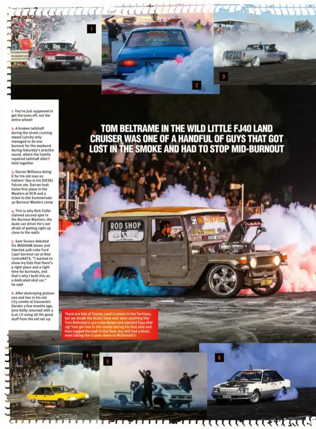  ??  ?? There are lots of Toyota Land Cruisers in the Territory, but we doubt the locals have ever seen anything like Tom Beltrame’s 510-cube blown and injected FJ40 skid rig! Tom got lost in the smoke during his first skid and then tagged the wall in the...