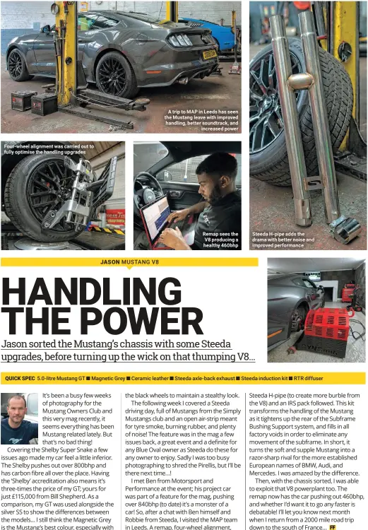  ??  ?? Four-wheel alignment was carried out to fully optimise the handling upgrades A trip to MAP in Leeds has seen the Mustang leave with improved handling, better soundtrack, and increased power Remap sees the V8 producing a healthy 460bhp Steeda H-pipe adds the drama with better noise and improved performanc­e QUICK SPEC 5.0-litre Mustang GT ■ Magnetic Grey ■ Ceramic leather ■ Steeda axle-back exhaust ■ Steeda induction kit ■ RTR diffuser