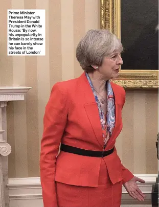  ??  ?? Prime Minister Theresa May with President Donald Trump in the White House: ‘By now, his unpopulari­ty in Britain is so intense he can barely show his face in the streets of London’