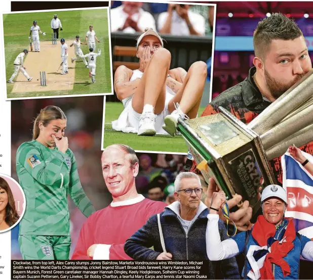  ?? ?? Clockwise, from top left, Alex Carey stumps Jonny Bairstow, Marketa Vondrousov­a wins Wimbledon, Michael Smith wins the World Darts Championsh­ip, cricket legend Stuart Broad bids farewell, Harry Kane scores for Bayern Munich, Forest Green caretaker manager Hannah Dingley, Keely Hodgkinson, Solheim Cup winning captain Suzann Pettersen, Gary Lineker, Sir Bobby Charlton, a tearful Mary Earps and tennis star Naomi Osaka