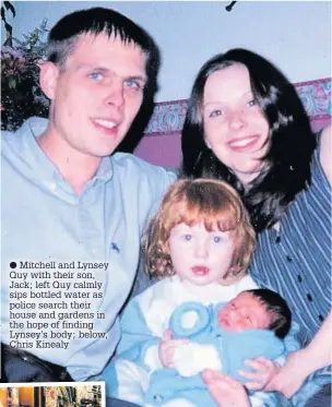  ??  ?? Mitchell and Lynsey Quy with their son, Jack; left Quy calmly sips bottled water as police search their house and gardens in the hope of finding Lynsey’s body; below, Chris Kinealy