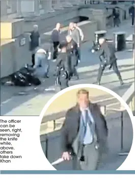  ??  ?? The officer can be seen, right, removing the knife while, above, others take down Khan
A heroic bystander seen carrying one of terrorist Usman Khan’s knives away from the scene was yesterday revealed to be a plaincloth­es British Transport Police officer.
The officer, who’d been walking on the other side of London Bridge, was seen racing through traffic and jumping over a central partition to tackle Khan.
He ushered bystanders to safety as he gripped the blade which had been wrestled from the terrorist.
The terror attacker had initially been taken down by other brave members of the public including one man, understood to be a Polish chef named Lukasz, brandishin­g a 5ft narwhal tusk taken from a wall inside the building where Khan had launched his attack.
Another heroic interventi­on was staged by a man who blasted Khan with a fire extinguish­er, causing him to slide to the ground, as police arrived.
Tour guide Thomas Gray, 24, was revealed as another of the heroes who helped to disarm Khan.
Thomas said he stamped on the attacker’s hand, forcing him to release one of two kitchen knives.
His colleague Stevie Hurst added: “I just put a foot in to try and kick him in the head, we were trying to do as much as we could to try and dislodge the knife from his hand.”