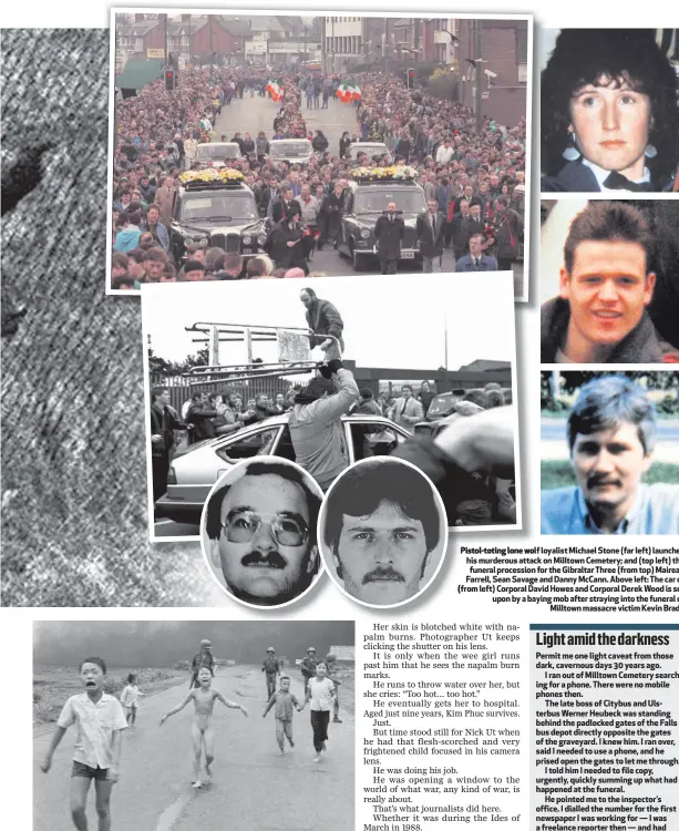  ??  ?? Nick Ut’s photo of the napalm attack in Vietnam, with nine-year-old Kim Phuc (centre) Pistol-toting lone wolf loyalist Michael Stone (far left) launches his murderous attack on Milltown Cemetery; and (top left) the funeral procession for the Gibraltar...