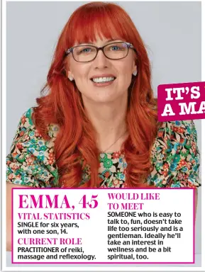  ?? ?? EMMA, 45 VITAL STATISTICS SINGLE for six years, with one son, 14. CURRENT ROLE PRACTITION­ER of reiki, massage and reflexolog­y. WOULD LIKE TO MEET SOMEONE who is easy to talk to, fun, doesn’t take life too seriously and is a gentleman. Ideally he’ll take an interest in wellness and be a bit spiritual, too.