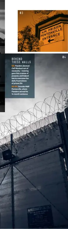  ??  ?? 03 BEHIND THESE WALLS 02\ Flanders devised Cell Workout out of necessity – training gave him a sense of purpose, and helped him to overcome the daily frustratio­ns of prison life 03- 04\ Outside HMP Pentonvill­e, where Flanders served his 14-month sentence 04