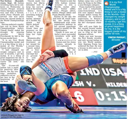  ??  ?? Vinesh Phogat (on top) in action in this file photo. It is my first World Championsh­ip medal and it is a big thing to win a medal at the Worlds. I had changed my weight category and in just 10 months, I got this medal. It is a thing of great happiness for me. It is the biggest medal of my career till now.