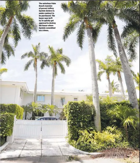  ??  ?? The notorious Palm Beach mansion of pervert Jeffrey Epstein (below) is under contract to be purchased. The buyer says he’ll try to quickly get approval to destroy the house where Epstein committed sex crimes.