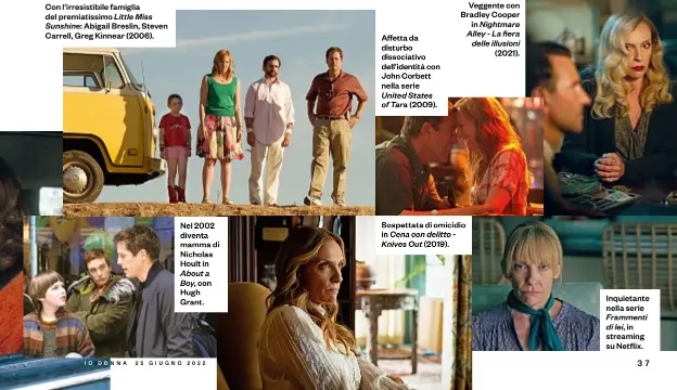  ?? ?? Con l’irresistib­ile famiglia del premiatiss­imo Little Miss Sunshine: Abigail Breslin, Steven Carrell, Greg Kinnear (2006).
Nel 2002 diventa mamma di Nicholas Hoult in About a Boy, con Hugh Grant.
Affetta da disturbo dissociati­vo dell’identità con John Corbett nella serie United States of Tara (2009).
Veggente con Bradley Cooper in Nightmare Alley - La fiera delle illusioni (2021).
Sospettata di omicidio in Cena con delitto Knives Out (2019).
Inquietant­e nella serie Frammenti di lei ,in streaming su Netflix.