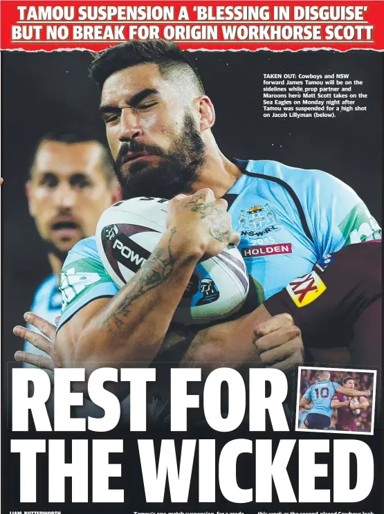  ??  ?? TAKEN OUT: Cowboys and NSW forward James Tamou will be on the sidelines while prop partner and Maroons hero Matt Scott takes on the Sea Eagles on Monday night after Tamou was suspended for a high shot on Jacob Lillyman ( below).