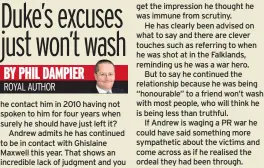  ??  ?? he contact him in 2010 having not spoken to him for four years when surely he should have just left it?
Andrew admits he has continued to be in contact with Ghislaine Maxwell this year. That shows an incredible lack of judgment and you get the impression he thought he was immune from scrutiny.
He has clearly been advised on what to say and there are clever touches such as referring to when he was shot at in the Falklands, reminding us he was a war hero.
But to say he continued the relationsh­ip because he was being “honourable” to a friend won’t wash with most people, who will think he is being less than truthful.
If Andrew is waging a PR war he could have said something more sympatheti­c about the victims and come across as if he realised the ordeal they had been through.