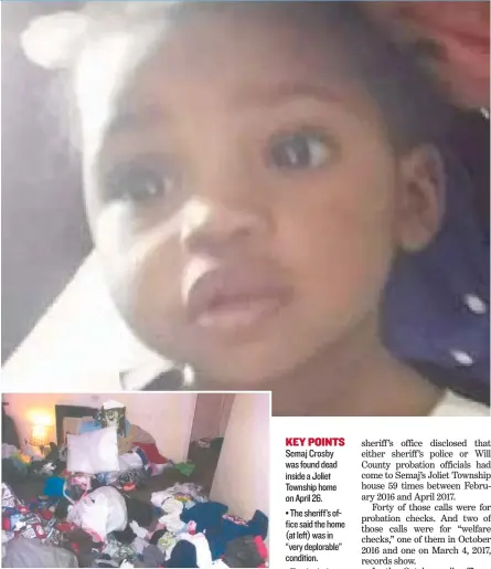  ?? PHOTO PROVIDED BYWILL COUNTY LAND USEDEPARTM­ENT ?? KEY POINTS Semaj Crosby was found dead inside a Joliet Township home on April 26. • The sheriff’s office said the home ( at left) was in ‘‘ very deplorable’’ condition. • The day before, DCFS was at the home but found ‘‘ no obvious . . . safety...