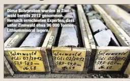  ??  ?? Diese Bohrproben wurden in Zinnwald bereits 2012 genommen. Hernach errechnete­n Experten, dass unter Zinnwald etwa 96 000 Tonnen Lithiummin­eral lagern.