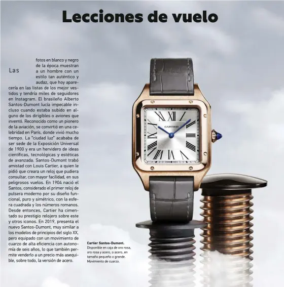  ??  ?? Cartier Santos-dumont. Disponible en caja de oro rosa, oro rosa y acero, o acero, en tamaño pequeño o grande. Movimiento de cuarzo.