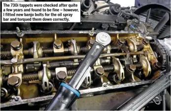  ??  ?? The 730i tappets were checked after quite a few years and found to be fine – however, I fitted new banjo bolts for the oil spray bar and torqued them down correctly.
