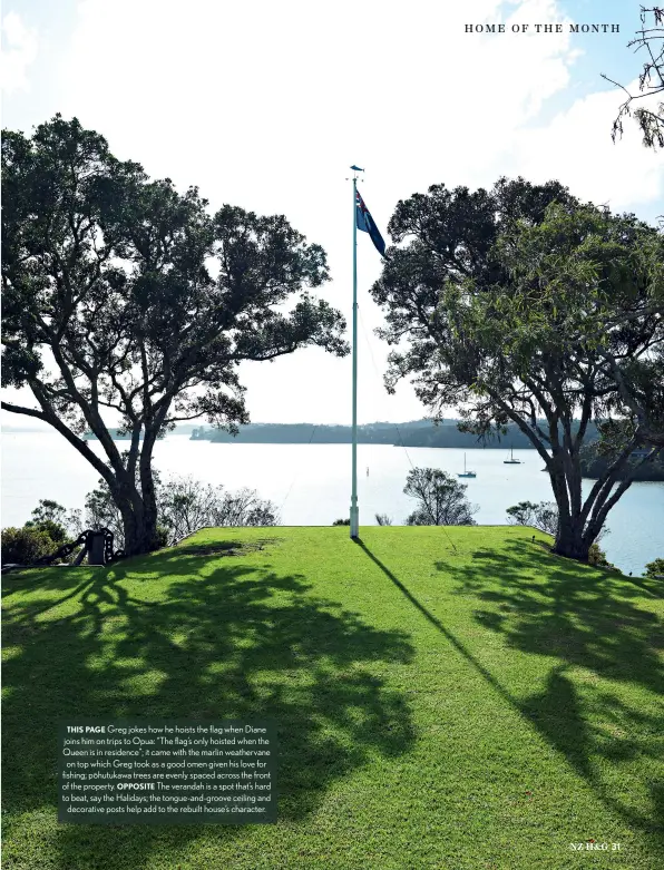  ??  ?? THIS PAGE Greg jokes how he hoists the flag when Diane joins him on trips to Opua: “The flag’s only hoisted when the Queen is in residence”; it came with the marlin weathervan­e on top which Greg took as a good omen given his love for fishing; p¯ohutukawa trees are evenly spaced across the front of the property. OPPOSITE The verandah is a spot that’s hard to beat, say the Halidays; the tongue-and-groove ceiling and decorative posts help add to the rebuilt house’s character.