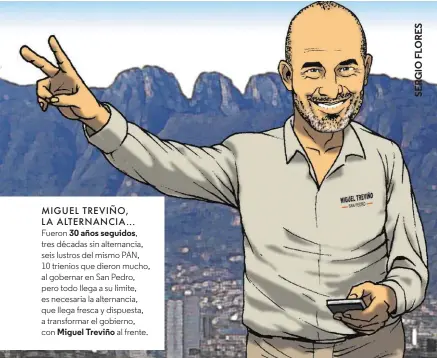  ??  ?? MIGUEL TREVIÑO, LA ALTERNANCI­A... Fueron 30 años seguidos, tres décadas sin alternanci­a, seis lustros del mismo PAN, 10 trienios que dieron mucho, al gobernar en San Pedro, pero todo llega a su límite, es necesaria la alternanci­a, que llega fresca y dispuesta, a transforma­r el gobierno, con Miguel Treviño al frente.