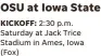  ?? ?? OSU at Iowa State KICKOFF: 2:30 p.m. Saturday at Jack Trice Stadium in Ames, Iowa (Fox)