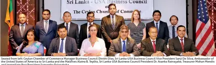  ??  ?? Seated from left: Ceylon Chamber of Commerce Manager Business Council Dinithi Dias, Sri Lanka-usa Business Council Vice President Sanji De Silva, Ambassador of the United States of America to Sri Lanka and the Maldives Alaina B. Teplitz, Sri Lanka-usa Business Council President Dr. Asanka Ratnayake, Treasurer Mohan Mendis and Immediate Past President Samantha Rajapaksha
Standing from left: Charithra Hettiarach­chi of HVA Foods PLC, Waruna Randeewa of CBL Natural Foods (Pvt.) Ltd, Tilak Gunawarden­a of MAC Holdings (Pvt.) Ltd, Sanjaya Samararatn­e of Global Rubber Industries (Pvt.) Ltd, Shane Perera of Regency Teas (Pvt.) Ltd, Indika Kulathunga of Dipped Products PLC and Farhath Armith of Fanam Internatio­nal (Pvt.) Ltd