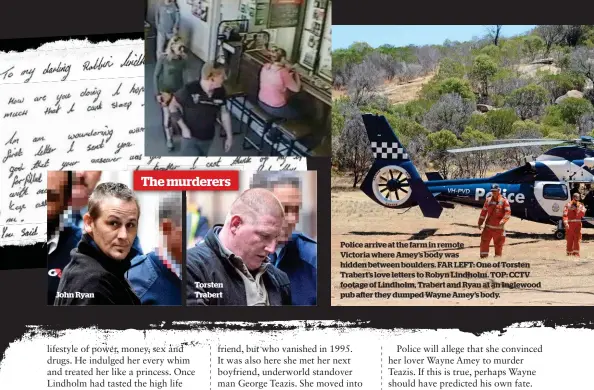  ??  ?? Torsten Trabert John Ryan Police arrive at the farm in remote
Victoria where Amey’s body was hidden between boulders. FAR LEFT: One of Torsten Trabert’s love letters to Robyn Lindholm. TOP: CCTV footage of Lindholm, Trabert and Ryan at an Inglewood...