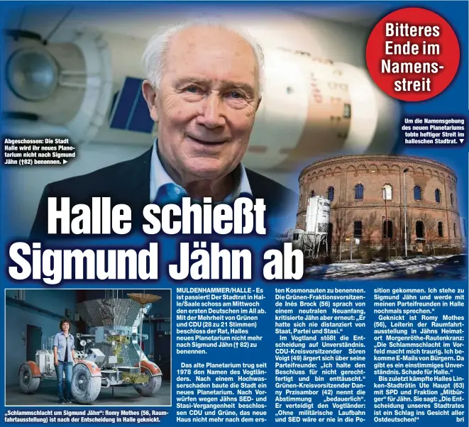  ??  ?? Abgeschoss­en: Die Stadt Halle wird ihr neues Planetariu­m nicht nach Sigmund Jähn (†82) benennen.
„Schlammsch­lacht um Sigmund Jähn“: Romy Mothes (56, Raumfahrta­usstellung) ist nach der Entscheidu­ng in Halle geknickt.
Um die Namensgebu­ng des neuen Planetariu­ms tobte heftiger Streit im halleschen Stadtrat.