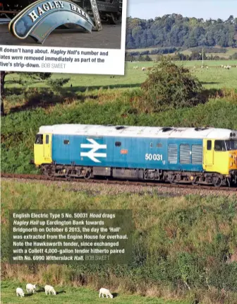  ?? BOB SWEET BOB SWEET ?? The SVR doesn’t hang about. Hagley
Hall’s number and nameplates were removed immediatel­y as part of the locomotive’s strip‑down.
English Electric Type 5 No. 50031 Hood drags Hagley Hall up Eardington Bank towards Bridgnorth on October 6 2013, the day the ‘Hall’ was extracted from the Engine House for overhaul. Note the Hawksworth tender, since exchanged with a Collett 4,000‑gallon tender hitherto paired with No. 6990 Witherslac­k Hall.