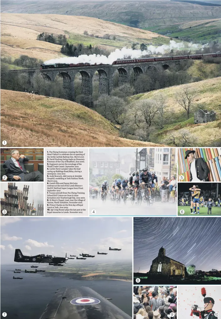  ??  ?? 1. The Flying Scotsman crossing the Dent Head Viaduct to celebrate the re-opening of the Settle Carlisle Railway line. March 2017.
2. David Hockney being made an Honorary Freeman of the City of Bradford. June 2000.
3. Engineers survey the wreckage of the World Trade Center. September 2001.
4. Cyclist Steve Lampier takes the lead racing up Riddings Road,Ilkley, during a downpour. June 2017.
5. Andy Boocock, A&E nurse at Airedale Hospital, modelling at York Fashion Week.
March 2019.
6. Gareth Ellis and Danny McGuire embrace at the end of the Leeds Rhinos v Hull FC BetFred Super League Semi Final.
September 2017.
7. Tucano aircraft from No1 Flying Training School RAF Linton-on-Ouse in close formation over Scarboroug­h Bay. June 2002.
8. St Mary’s Chapel, Lead, near the village of Saxton, North Yorkshire. November 2016.
9. Prince Charles on the first day of Royal Ascot at York. June 2005.
10. Sgt Craig Rosser plays the last post at the Royal Amouries in Leeds. November 2017.