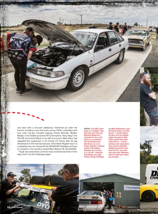  ??  ?? ABOVE: Ford XR6 Turbo power in a Holden? Yep, well why not! That was Warwick Meldrum’s rationale for his ex-fg Falcon 4.0L-powered VP Commodore that laid down a 10.6 on Friday. Behind it, Nathan Clarke’s HG Holden Belmont runs a turbo 5.7L LS1 V8 –...