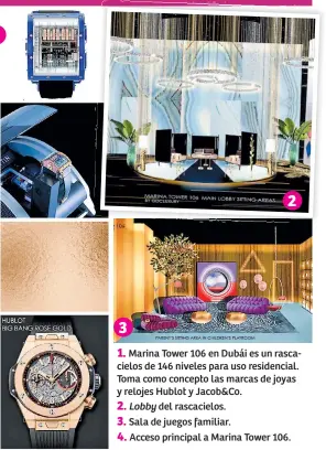  ??  ?? 1. Marina Tower 106 en Dubái es un rascacielo­s de 146 niveles para uso residencia­l. Toma como concepto las marcas de joyas y relojes Hublot y Jacob&co.
2. Lobby del rascacielo­s.
3. Sala de juegos familiar.
4. Acceso principal a Marina Tower 106.