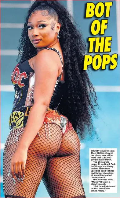  ??  ?? SHOUTY singer Megan Thee Stallion showed her plump arse off to more than 180,000 people at a concert.
The 26-year-old rapper lit up Grant Park in Chicago in a thong leotard made from upcycled band t-shirts and fishnet stockings at something called “Lollapaloo­za”.
One onlooker said: “Music? It’s just a bloody racket.
“But I’d rub ointment on that arse if she asked nicely.”
