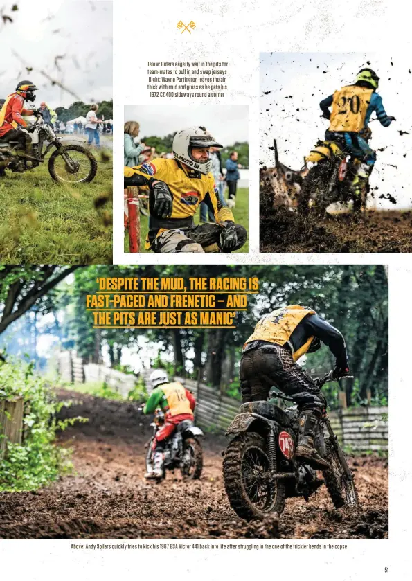  ?? ?? Below: Riders eagerly wait in the pits for team-mates to pull in and swap jerseys Right: Wayne Partington leaves the air thick with mud and grass as he gets his 1972 CZ 400 sideways round a corner
Above: Andy Sollars quickly tries to kick his 1967 BSA Victor 441 back into life after struggling in the one of the trickier bends in the copse