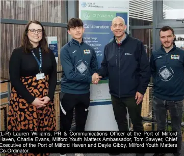  ?? ?? (L-R) Lauren Williams, PR & Communicat­ions Officer at the Port of Milford Haven, Charlie Evans, Milford Youth Matters Ambassador, Tom Sawyer, Chief Executive of the Port of Milford Haven and Dayle Gibby, Milford Youth Matters Co-Ordinator.