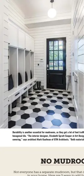  ?? ?? Durability is another essential for mudrooms, as they get a lot of foot traffic. This mudroom design made the flooring a focus with fun black and white hexagonal tile. “The interior designer, Elizabeth Spratt Cooper at Art Design Partners, smartly picked a fun and beautiful floor tile and nickel gap wall covering,” says architect Mark Kaufman of GTM Architects. “Both materials are very durable and beautiful.”
