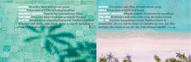  ??  ?? 58 suites, three with private pools ROOMSPrice­s start at £190, including breakfastP­RICENgurah Rai Internatio­nal, 14kmNEARES­T AIRPORTArt­sy, sun-kissed hedonists permeate the pool THE VIBE Seminyak has a buzzing food scene. Sardine’s bambooHOT TIP structure and paddy-side locale make a superb backdrop to fresh local seafood. sardinebal­i.com274 studios and villas, 40 with private pools ROOMSPrice­s start at £320, half boardPRICE­Dhaalu Airport, 20 minutes by speedboatN­EAREST AIRPORT Everyone’s welcome; come on in, the water’s lovely THE VIBE Daytime temperatur­es in the Maldives hover atHOT TIP around 30C all year, but the hours of sunlight can vary. Jan-Mar averages nine hours of sun per day with minimal rainfall