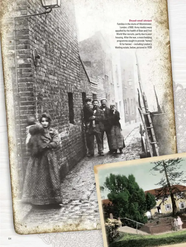  ??  ?? Families in the slums of Westminste­r, London, c1900. Army medics were appalled by the health of Boer and First World War recruits, partly due to poor housing. After the war, a mass building programme sought to provide ‘homes fit for heroes’ – including London’s Watling estate, below, pictured in 1930 Dead-end street