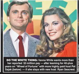  ?? ?? DO THE WHITE THING: Vanna White wants more than her reported $3 million pay — after teaming for 40-plus years on “Wheel of Fortune” with more highly paid host Pat Sajak (below) — if she stays with new host Ryan Seacrest.