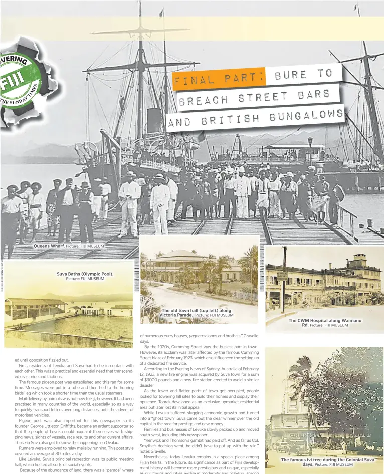  ?? Picture: FIJI MUSEUM Picture: FIJI MUSEUM Picture: FIJI MUSEUM Picture: FIJI MUSEUM Picture: FIJI MUSEUM ?? Queens Wharf.
Suva Baths (Olympic Pool).
The old town hall (top left) along Victoria Parade.
The CWM Hospital along Waimanu Rd.
The famous ivi tree during the Colonial Suva days.