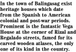  ?? ?? In the town of Balingasag exist heritage houses which date from the Spanish to American colonial and post-war periods. Prominent is the fantastic Vega House at the corner of Rizal and Regalado streets, famed for its carved wooden atlases, the only one of its kind in the country.