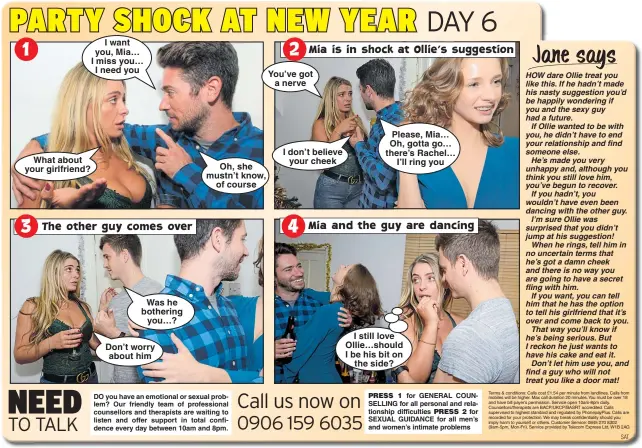  ??  ?? What about your girlfriend? I want you, Mia… I miss you… I need you Was he bothering you…?Don’t worry about him Oh, she mustn’t know, of course You’ve got a nerve I don’t believe your cheek Please, Mia… Oh, gotta go… there’s Rachel… I’ll ring you I still love Ollie…should I be his bit on the side?