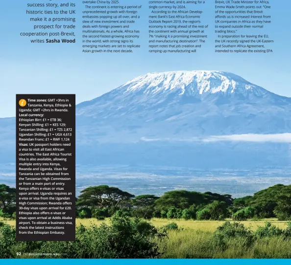  ??  ?? GMT +3hrs in Tanzania, Kenya, Ethiopia & Uganda; GMT +2hrs in Rwanda.
Ethiopian Birr: £1 = ETB 36; Kenyan Shilling: £1 = KES 129; Tanzanian Shilling: £1 = TZS 2,872 Ugandan Shilling: £1 = UGX 4,613 Rwandan Franc: £1 = RWF 1,124
UK passport holders need a visa to visit all East African countries. The East Africa Tourist Visa is also available, allowing multiple entry into Kenya, Rwanda and Uganda. Visas for Tanzania can be obtained from the Tanzanian High Commission or from a main port of entry. Kenya offers e-visas or visas upon arrival. Uganda requires an e-visa or visa from the Ugandan High Commission; Rwanda offers 30-day visas upon arrival for £20. Ethiopia also offers e-visas or visas upon arrival at Addis Ababa airport. To obtain a business visa, check the latest instructio­ns from the Ethiopian Embassy.