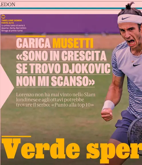  ?? ?? TABELLONE UOMINI PARTE ALTA
La prima testa di serie è Alcaraz. Derby Berrettini­Sonego al primo turno
Numero 15 del mondo
Lorenzo Musetti, 21 anni, è n.15 Atp, miglior classifica in carriera.
È alla terza partecipaz­ione a Wimbledon. Quest’anno a Montecarlo ha battuto Djokovic, allora n.1