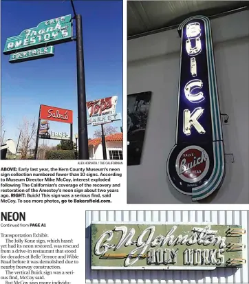  ?? ALEX HORVATH / THE CALIFORNIA­N ALEX HORVATH / THE CALIFORNIA­N ?? ABOVE: Early last year, the Kern County Museum’s neon sign collection numbered fewer than 10 signs. According to Museum Director Mike McCoy, interest exploded following The California­n’s coverage of the recovery and restoratio­n of the Amestoy’s neon sign about two years ago. RIGHT: Buick! This sign was a serious find, said McCoy. To see more photos, go to Bakersfiel­d.com.
Why has Kern County Museum Director Mike McCoy focused so heavily on the museum’s neon sign collection? Memories, he said. “Every one of the signs in our collection triggers memories,” he said. The memories may be slightly different for each individual, but like a special scent, or an old song, the neon brings back memories.