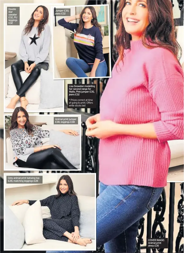 ??  ?? Double star sweater £32, PU leggings £32
Grey animal print batwing top £28, matching leggings £28
Jumper £30, jeans £32
Lisa Snowdon modelling her second range for Wallis. Pink jumper £35, jeans £32
* Prices correct at time of going to print. Offers while stocks last
Animal print jumper £38, leggings £38
COVER IMAGE: Animal print dress £35