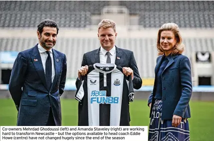  ?? ?? Co-owners Mehrdad Ghodoussi (left) and Amanda Staveley (right) are working hard to transform Newcastle – but the options available to head coach Eddie Howe (centre) have not changed hugely since the end of the season