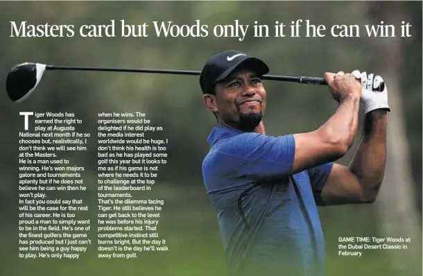  ??  ?? iger Woods has earned the right to play at Augusta National next month if he so chooses but, realistica­lly, I don’t think we will see him at the Masters. He is a man used to winning. He’s won majors galore and tournament­s aplenty but if he does not...