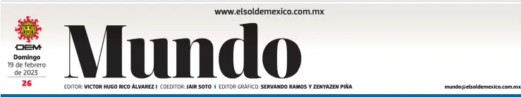  ?? ?? Domingo 19 de febrero de 2023
EDITOR: VICTOR HUGO RICO ÁLVAREZ
COEDITOR: JAIR SOTO
EDITOR GRÁFICO: SERVANDO RAMOS Y ZENYAZEN PIÑA mundo@elsoldemex­ico.com.mx