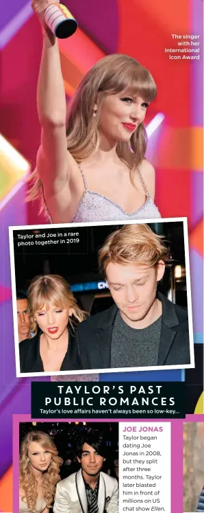  ??  ?? Taylor and Joe in a rare photo together in 2019
The singer
with her Internatio­nal
Icon Award
Taylor’s love affairs haven’t always been so low-key…